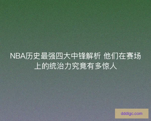 NBA历史最强四大中锋解析 他们在赛场上的统治力究竟有多惊人
