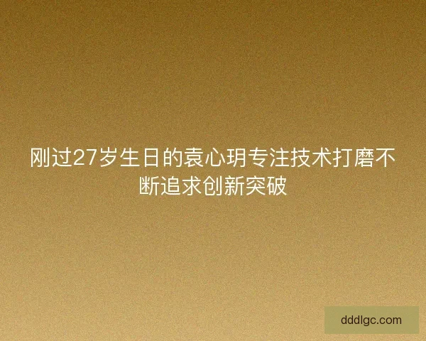 刚过27岁生日的袁心玥专注技术打磨不断追求创新突破