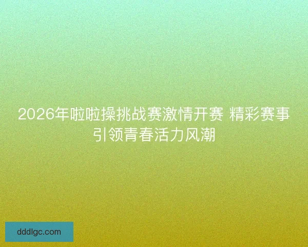 2026年啦啦操挑战赛激情开赛 精彩赛事引领青春活力风潮