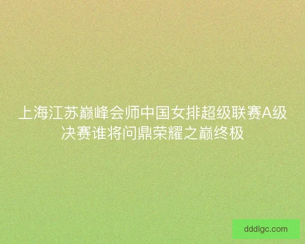 上海江苏巅峰会师中国女排超级联赛A级决赛谁将问鼎荣耀之巅终极