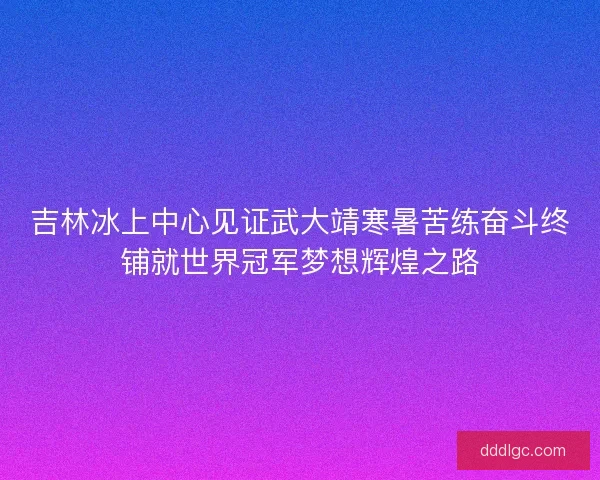 吉林冰上中心见证武大靖寒暑苦练奋斗终铺就世界冠军梦想辉煌之路