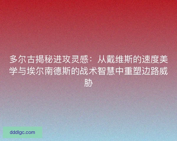 多尔古揭秘进攻灵感：从戴维斯的速度美学与埃尔南德斯的战术智慧中重塑边路威胁