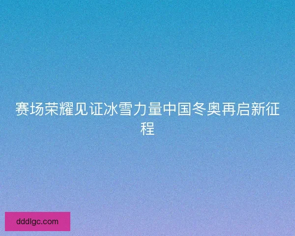 赛场荣耀见证冰雪力量中国冬奥再启新征程 赛场荣耀见证冰雪力量中国冬奥再启新征程
