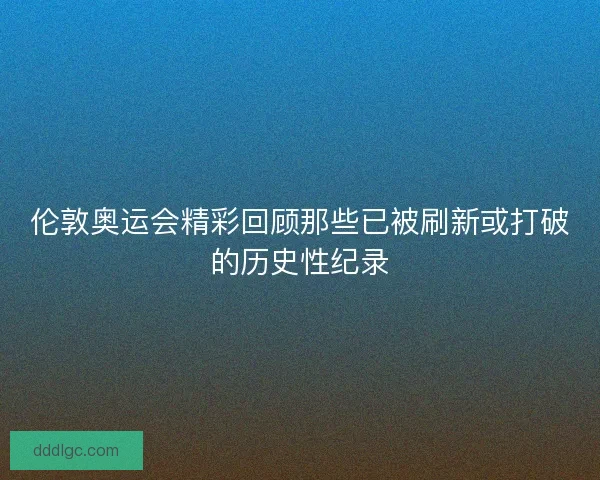 伦敦奥运会精彩回顾那些已被刷新或打破的历史性纪录 伦敦奥运会精彩回顾那些已被刷新或打破的历史性纪录
