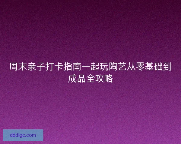 周末亲子打卡指南一起玩陶艺从零基础到成品全攻略