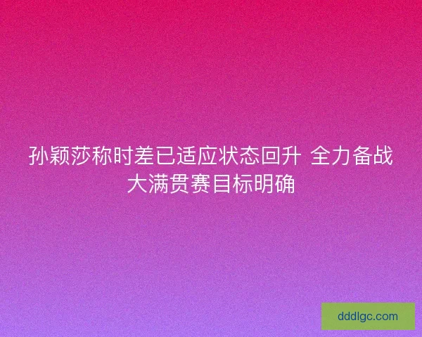 孙颖莎称时差已适应状态回升 全力备战大满贯赛目标明确