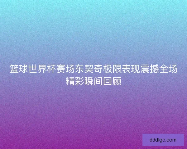 篮球世界杯赛场东契奇极限表现震撼全场精彩瞬间回顾