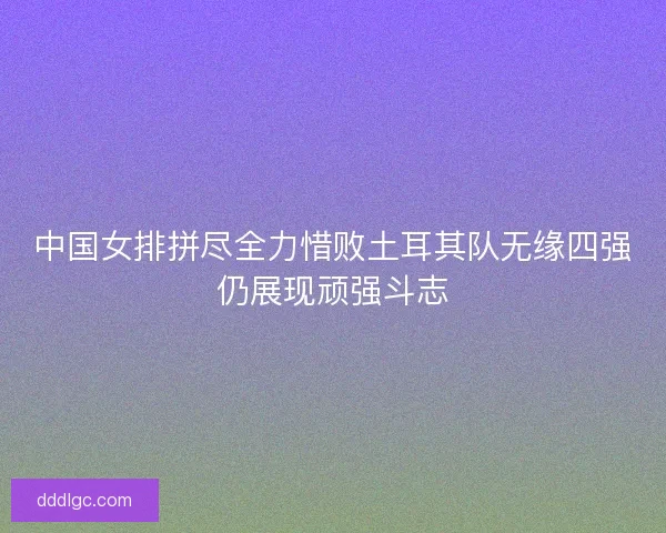 中国女排拼尽全力惜败土耳其队无缘四强仍展现顽强斗志