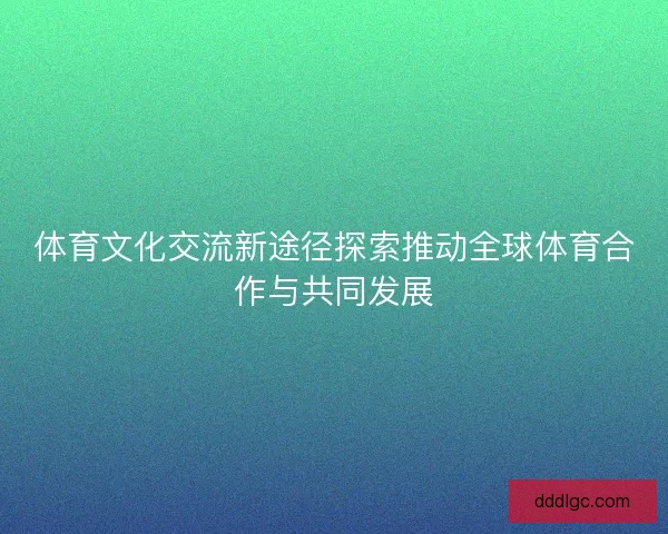 体育文化交流新途径探索推动全球体育合作与共同发展
