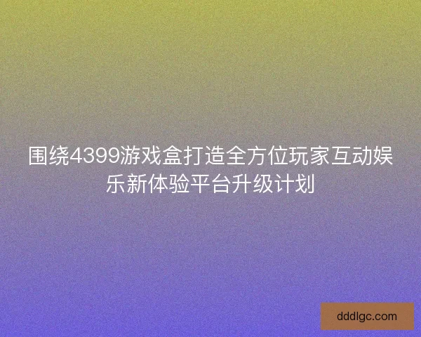 围绕4399游戏盒打造全方位玩家互动娱乐新体验平台升级计划