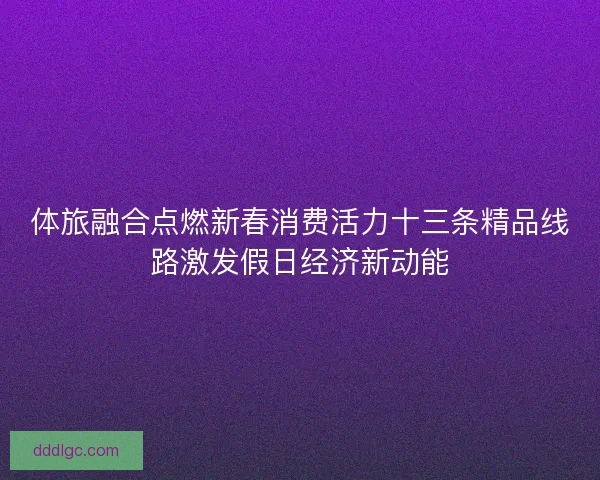 体旅融合点燃新春消费活力十三条精品线路激发假日经济新动能