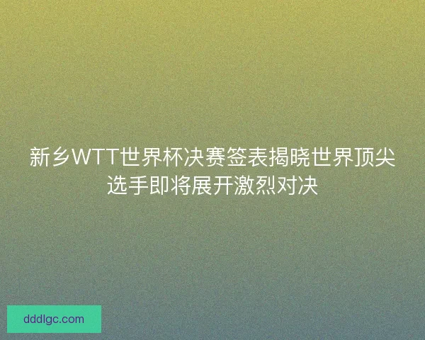 新乡WTT世界杯决赛签表揭晓世界顶尖选手即将展开激烈对决