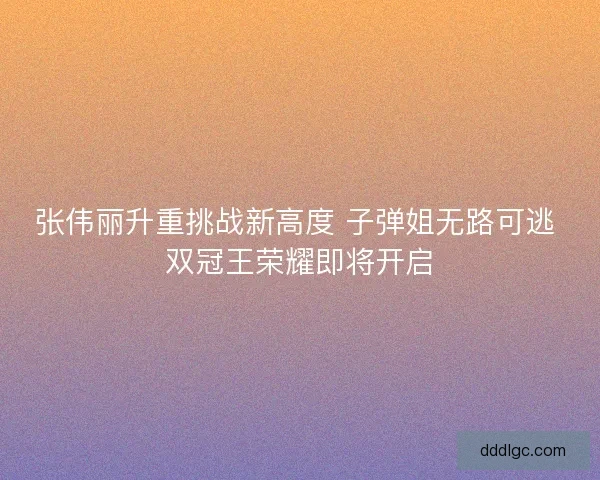 张伟丽升重挑战新高度 子弹姐无路可逃 双冠王荣耀即将开启 张伟丽升重挑战新高度 子弹姐无路可逃 双冠王荣耀即将开启